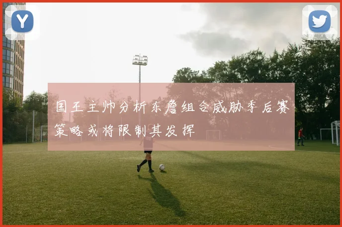 国王主帅分析东詹组合威胁季后赛策略或将限制其发挥