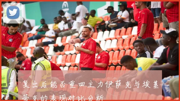 复出后能否重回主力伊萨克与埃基蒂克的表现对比分析