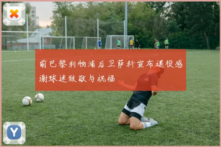 前巴黎利物浦后卫萨科宣布退役感谢球迷致敬与祝福