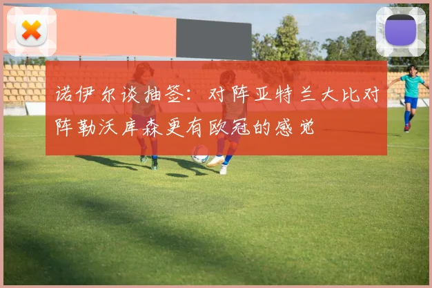 诺伊尔谈抽签：对阵亚特兰大比对阵勒沃库森更有欧冠的感觉
