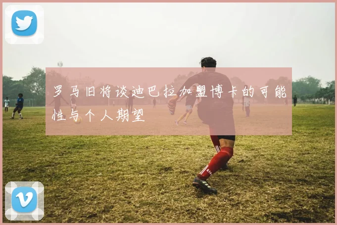 罗马旧将谈迪巴拉加盟博卡的可能性与个人期望