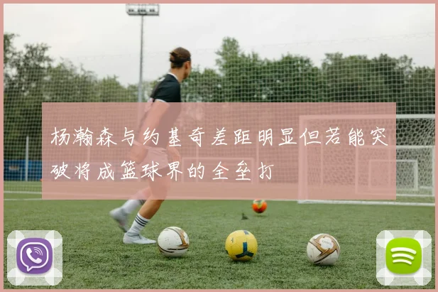 杨瀚森与约基奇差距明显但若能突破将成篮球界的全垒打
