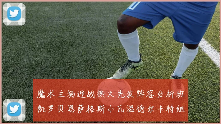 魔术主场迎战热火先发阵容分析班凯罗贝恩萨格斯小瓦温德尔卡特组合展现实力