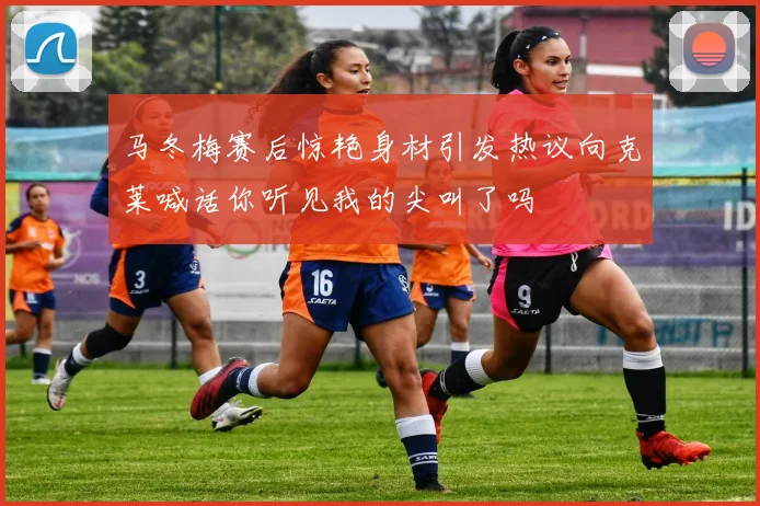 马冬梅赛后惊艳身材引发热议向克莱喊话你听见我的尖叫了吗