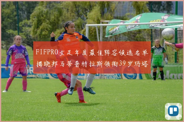 FIFPRO女足年度最佳阵容候选名单揭晓邦马蒂普特拉斯领衔39岁玛塔入围