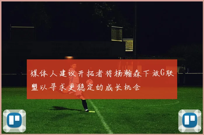 媒体人建议开拓者将杨瀚森下放G联盟以寻求更稳定的成长机会