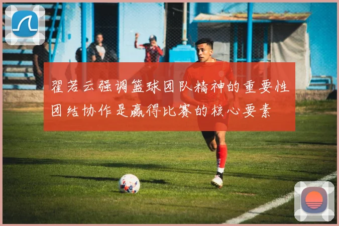 翟若云强调篮球团队精神的重要性团结协作是赢得比赛的核心要素