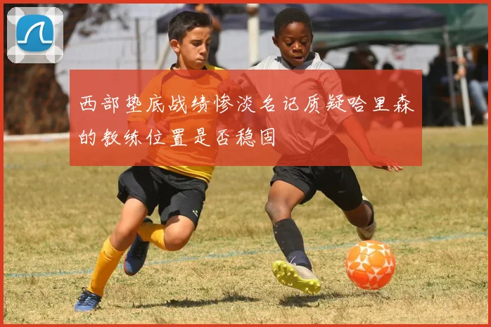 西部垫底战绩惨淡名记质疑哈里森的教练位置是否稳固