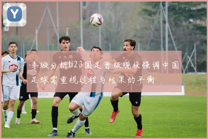 李璇分析U23国足晋级现状强调中国足球需重视过程与结果的平衡