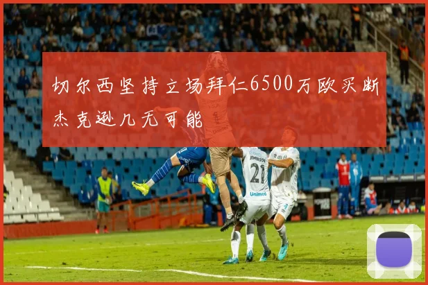 切尔西坚持立场拜仁6500万欧买断杰克逊几无可能