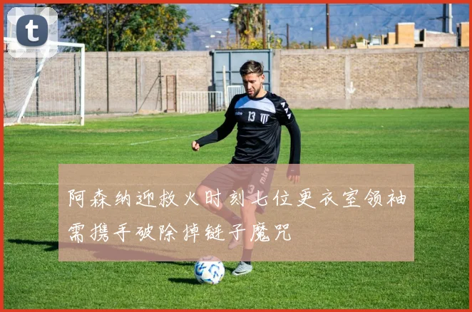阿森纳迎救火时刻七位更衣室领袖需携手破除掉链子魔咒