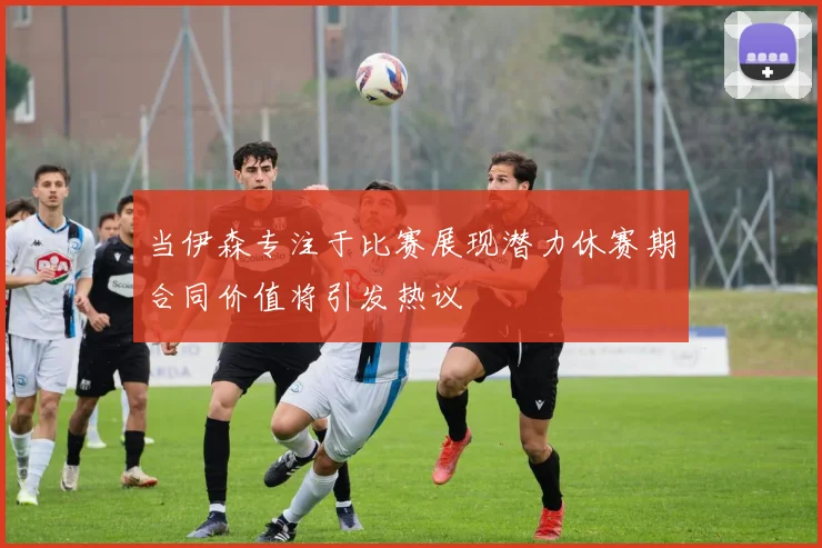 当伊森专注于比赛展现潜力休赛期合同价值将引发热议