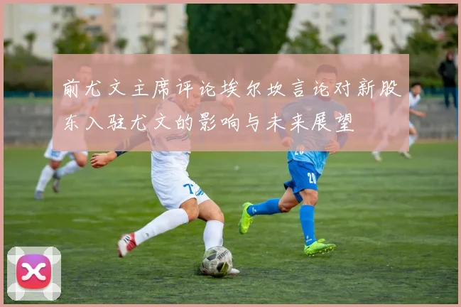 前尤文主席评论埃尔坎言论对新股东入驻尤文的影响与未来展望