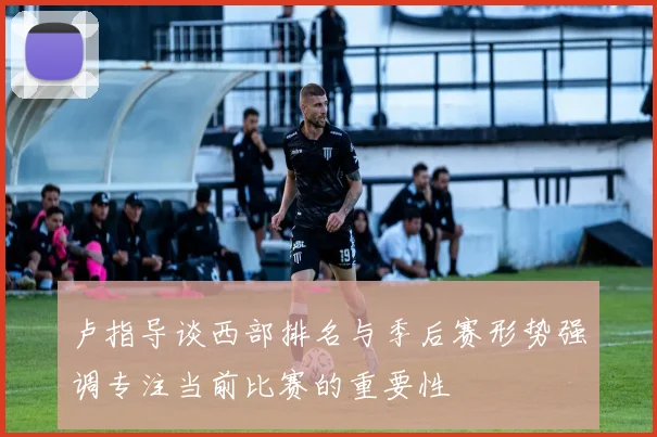 卢指导谈西部排名与季后赛形势强调专注当前比赛的重要性