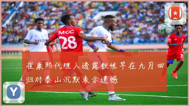 崔康熙代理人透露教练早在九月回归对泰山沉默表示遗憾