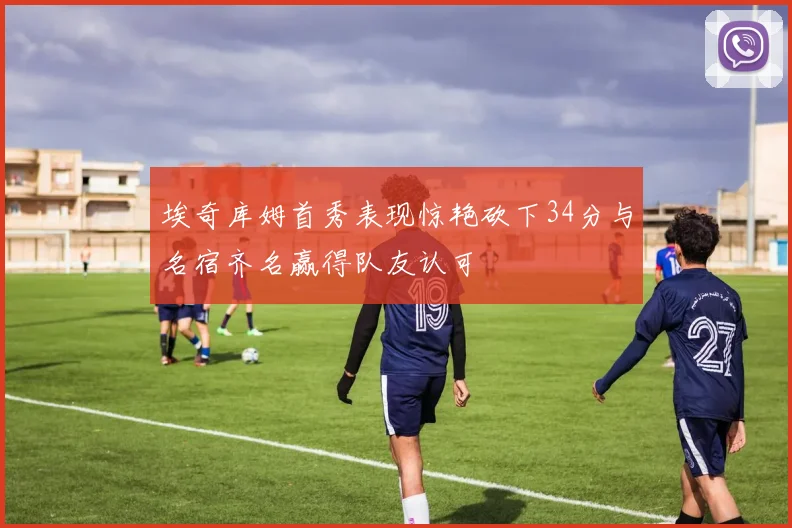 埃奇库姆首秀表现惊艳砍下34分与名宿齐名赢得队友认可