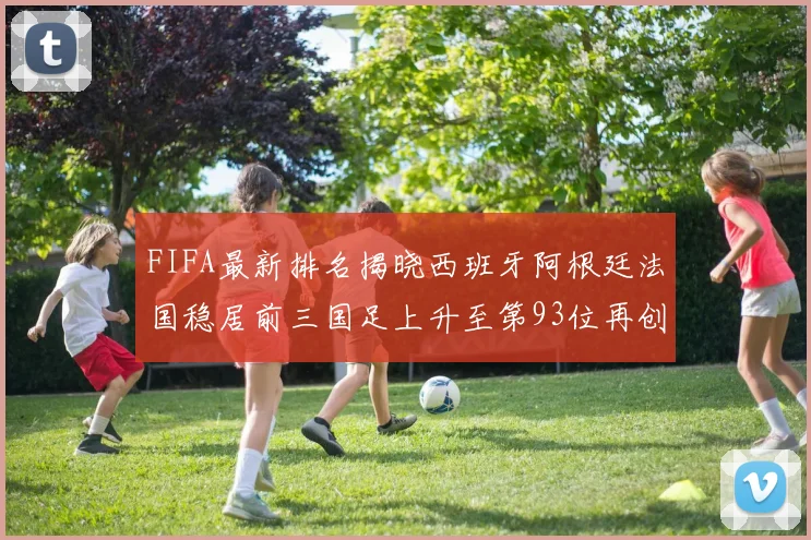 FIFA最新排名揭晓西班牙阿根廷法国稳居前三国足上升至第93位再创佳绩