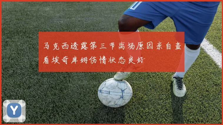 马克西透露第三节离场原因亲自查看埃奇库姆伤情状态良好