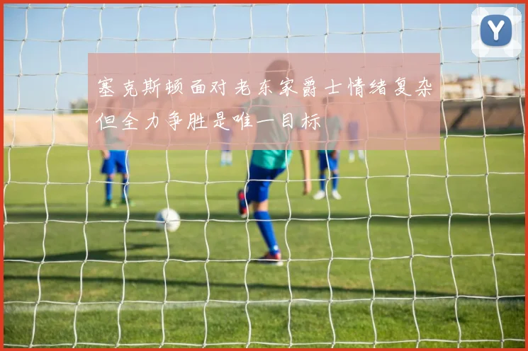 塞克斯顿面对老东家爵士情绪复杂但全力争胜是唯一目标