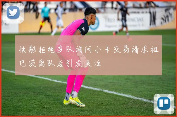 快船拒绝多队询问小卡交易请求祖巴茨离队后引发关注