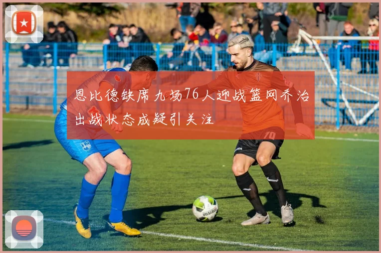 恩比德缺席九场76人迎战篮网乔治出战状态成疑引关注